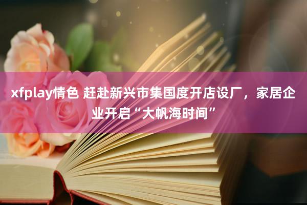 xfplay情色 赶赴新兴市集国度开店设厂，家居企业开启“大帆海时间”