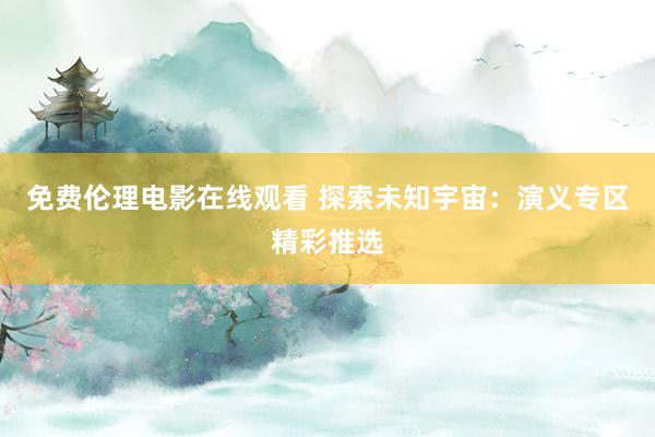 免费伦理电影在线观看 探索未知宇宙：演义专区精彩推选