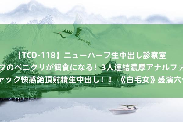 【TCD-118】ニューハーフ生中出し診察室 異常勃起したニューハーフのペニクリが餌食になる！3人連結濃厚アナルファック快感絶頂射精生中出し！！ 《白毛女》盛演六十年 腾达代接棒信心总共