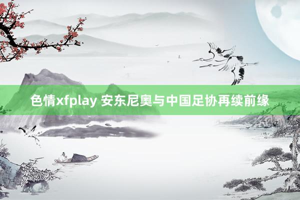 色情xfplay 安东尼奥与中国足协再续前缘