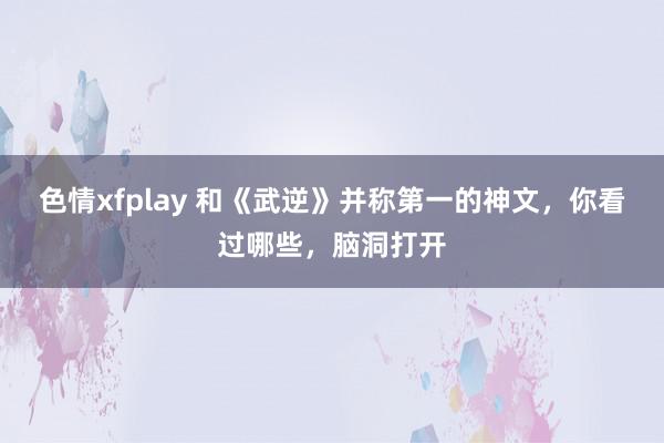 色情xfplay 和《武逆》并称第一的神文，你看过哪些，脑洞打开