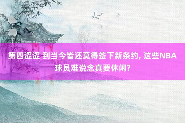 第四涩涩 到当今皆还莫得签下新条约, 这些NBA球员难说念真要休闲?