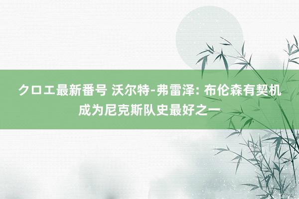 クロエ最新番号 沃尔特-弗雷泽: 布伦森有契机成为尼克斯队史最好之一