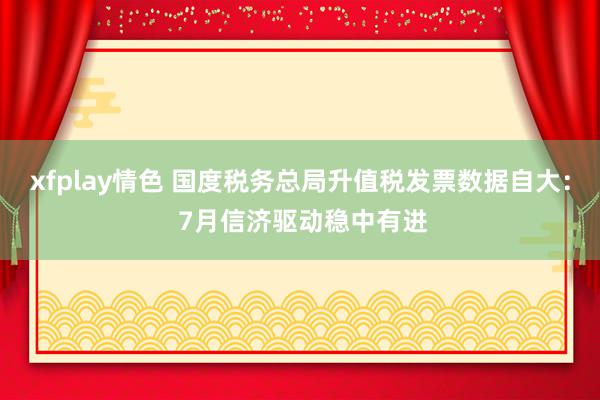 xfplay情色 国度税务总局升值税发票数据自大： 7月信济驱动稳中有进