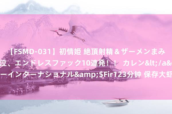 【FSMD-031】初情姫 絶頂射精＆ザーメンまみれ顔射ぶっかけ号泣、エンドレスファック10連発！！ カレン</a>2012-12-06アルファーインターナショナル&$Fir123分钟 保存大虾，径直放雪柜就错了，多加这一步，冻半年和簇新的相同