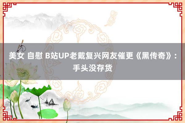 美女 自慰 B站UP老戴复兴网友催更《黑传奇》：手头没存货
