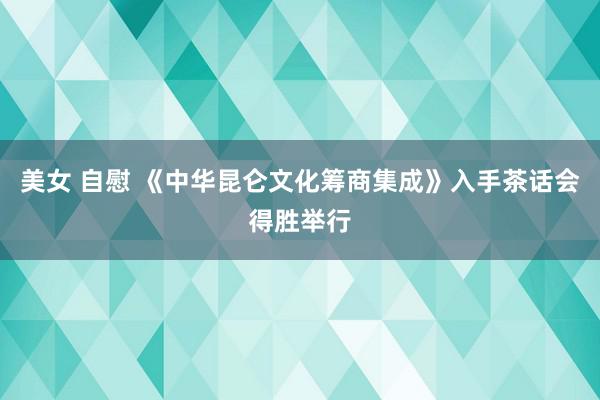 美女 自慰 《中华昆仑文化筹商集成》入手茶话会得胜举行