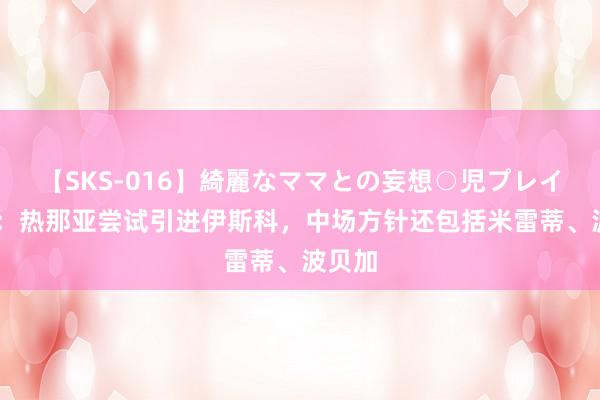 【SKS-016】綺麗なママとの妄想○児プレイ 意媒：热那亚尝试引进伊斯科，中场方针还包括米雷蒂、波贝加