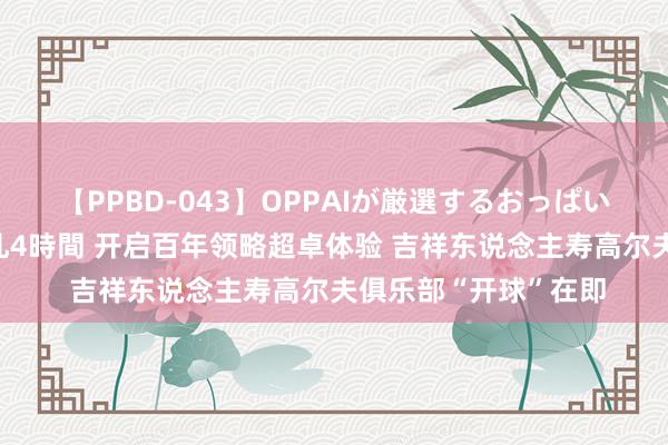 【PPBD-043】OPPAIが厳選するおっぱい 綺麗で敏感な美巨乳4時間 开启百年领略超卓体验 吉祥东说念主寿高尔夫俱乐部“开球”在即