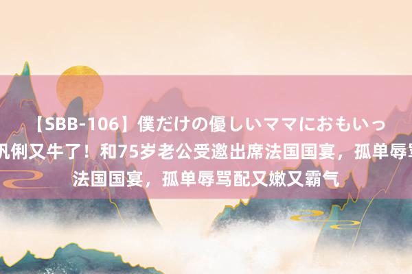 【SBB-106】僕だけの優しいママにおもいっきり甘えたい 巩俐又牛了！和75岁老公受邀出席法国国宴，孤单辱骂配又嫩又霸气