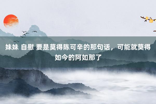 妹妹 自慰 要是莫得陈可辛的那句话，可能就莫得如今的阿如那了