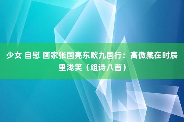少女 自慰 画家张国亮东欧九国行：高傲藏在时辰里浅笑（组诗八首）