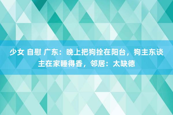 少女 自慰 广东：晚上把狗拴在阳台，狗主东谈主在家睡得香，邻居：太缺德