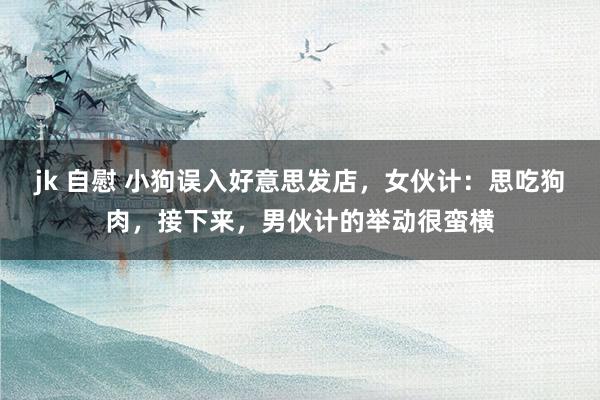 jk 自慰 小狗误入好意思发店，女伙计：思吃狗肉，接下来，男伙计的举动很蛮横