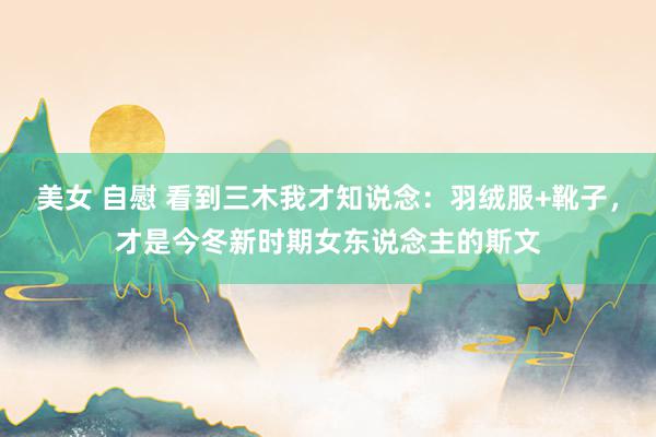 美女 自慰 看到三木我才知说念：羽绒服+靴子，才是今冬新时期女东说念主的斯文