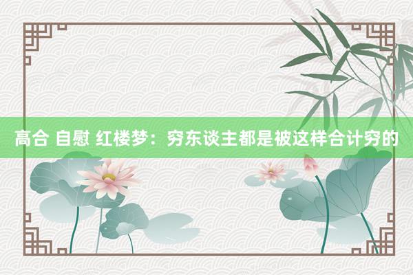 高合 自慰 红楼梦：穷东谈主都是被这样合计穷的