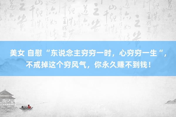 美女 自慰 “东说念主穷穷一时，心穷穷一生“，不戒掉这个穷风气，你永久赚不到钱！