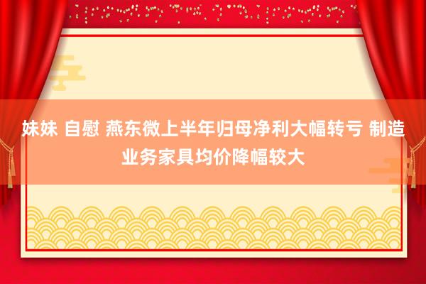 妹妹 自慰 燕东微上半年归母净利大幅转亏 制造业务家具均价降幅较大