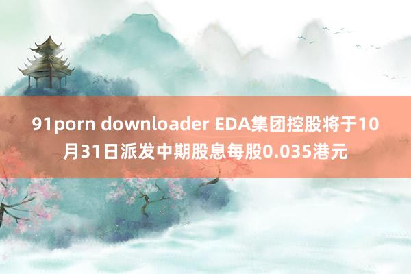 91porn downloader EDA集团控股将于10月31日派发中期股息每股0.035港元