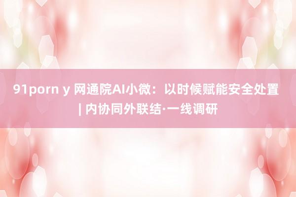 91porn y 网通院AI小微：以时候赋能安全处置 | 内协同外联结·一线调研