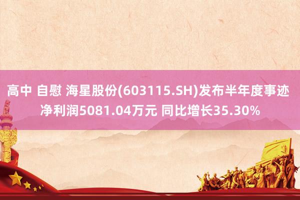 高中 自慰 海星股份(603115.SH)发布半年度事迹 净利润5081.04万元 同比增长35.30%