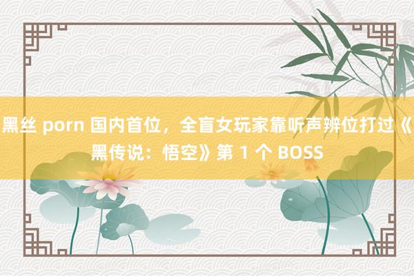 黑丝 porn 国内首位，全盲女玩家靠听声辨位打过《黑传说：悟空》第 1 个 BOSS