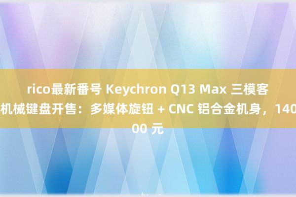 rico最新番号 Keychron Q13 Max 三模客制化机械键盘开售：多媒体旋钮 + CNC 铝合金机身，1400 元