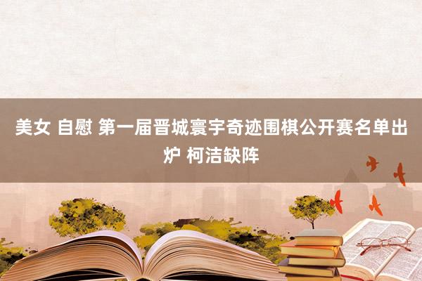 美女 自慰 第一届晋城寰宇奇迹围棋公开赛名单出炉 柯洁缺阵