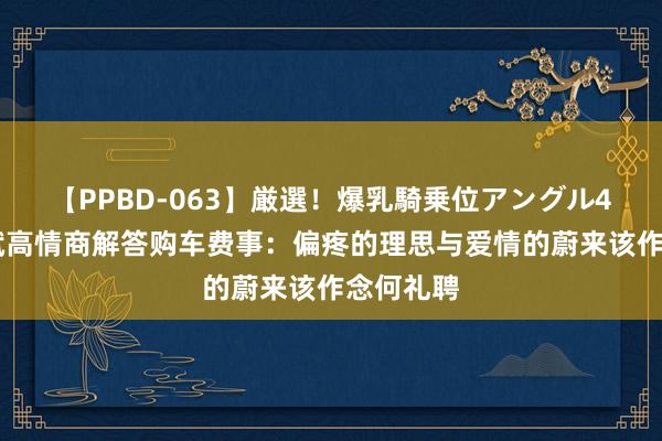 【PPBD-063】厳選！爆乳騎乗位アングル4時間 李斌高情商解答购车费事：偏疼的理思与爱情的蔚来该作念何礼聘