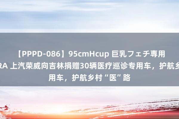 【PPPD-086】95cmHcup 巨乳フェチ専用ソープ SARA 上汽荣威向吉林捐赠30辆医疗巡诊专用车，护航乡村“医”路