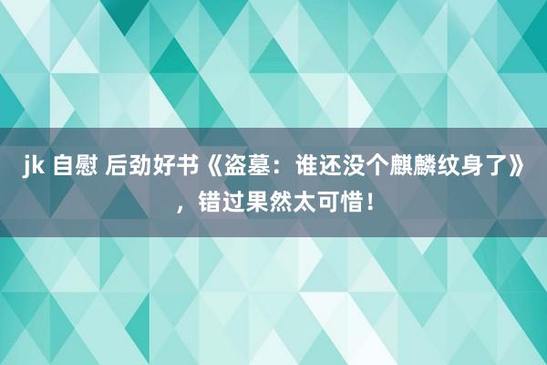 jk 自慰 后劲好书《盗墓：谁还没个麒麟纹身了》，错过果然太可惜！