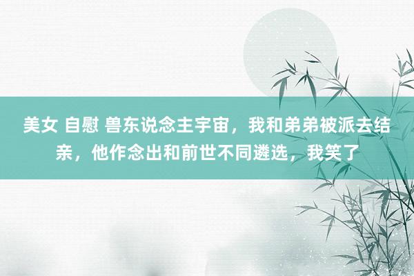 美女 自慰 兽东说念主宇宙，我和弟弟被派去结亲，他作念出和前世不同遴选，我笑了