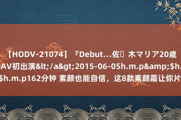 【HODV-21074】『Debut…佐々木マリア20歳』 現役女子大生AV初出演</a>2015-06-05h.m.p&$h.m.p162分钟 素颜也能自信，这8款素颜霜让你片刻领有当然好意思颜！