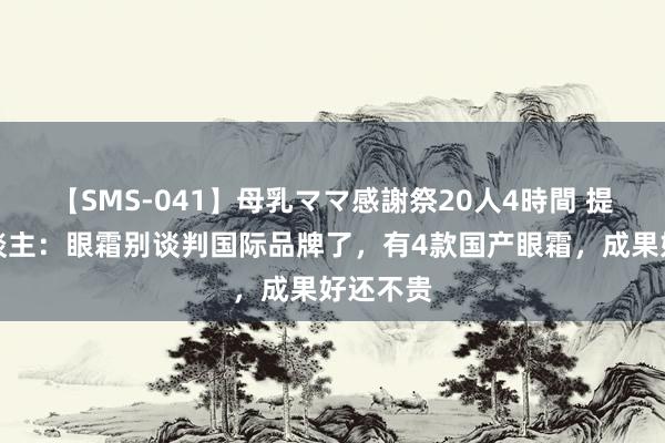 【SMS-041】母乳ママ感謝祭20人4時間 提议女东谈主：眼霜别谈判国际品牌了，有4款国产眼霜，成果好还不贵