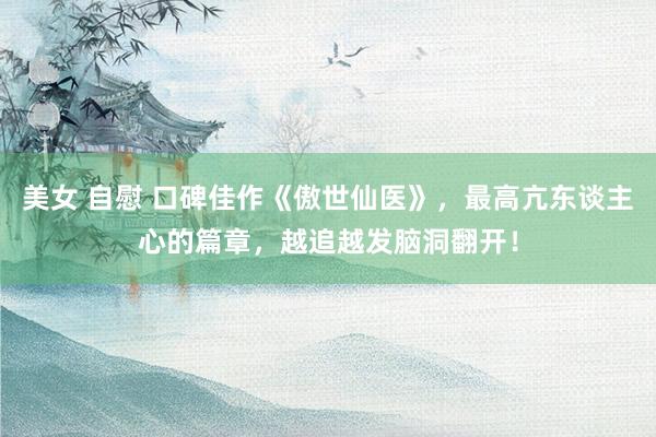 美女 自慰 口碑佳作《傲世仙医》，最高亢东谈主心的篇章，越追越发脑洞翻开！