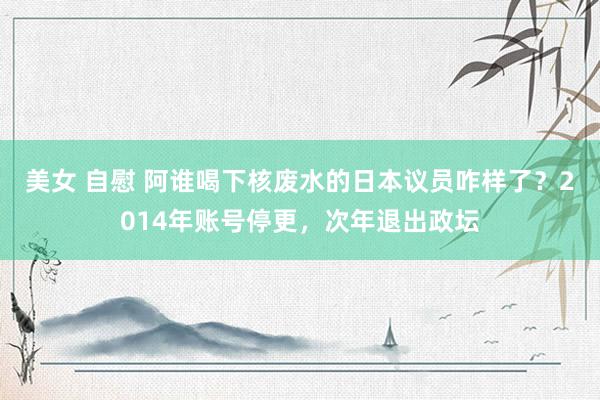 美女 自慰 阿谁喝下核废水的日本议员咋样了？2014年账号停更，次年退出政坛