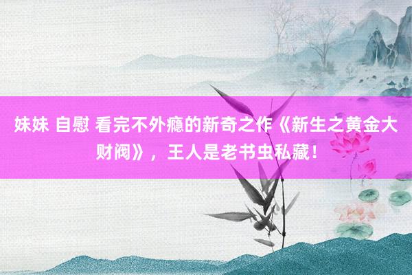 妹妹 自慰 看完不外瘾的新奇之作《新生之黄金大财阀》，王人是老书虫私藏！