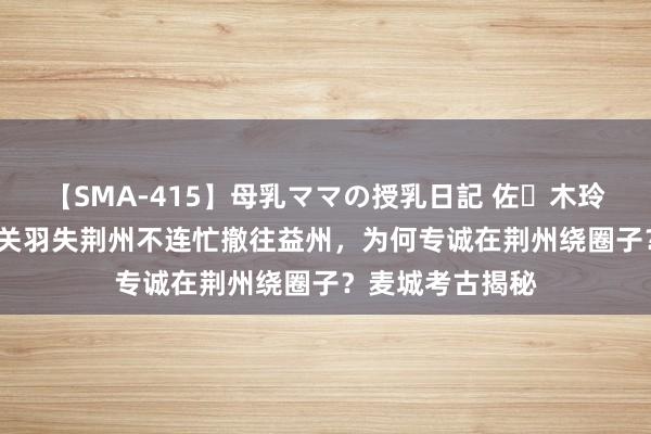 【SMA-415】母乳ママの授乳日記 佐々木玲奈 友倉なつみ 关羽失荆州不连忙撤往益州，为何专诚在荆州绕圈子？麦城考古揭秘
