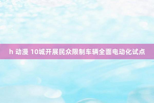 h 动漫 10城开展民众限制车辆全面电动化试点