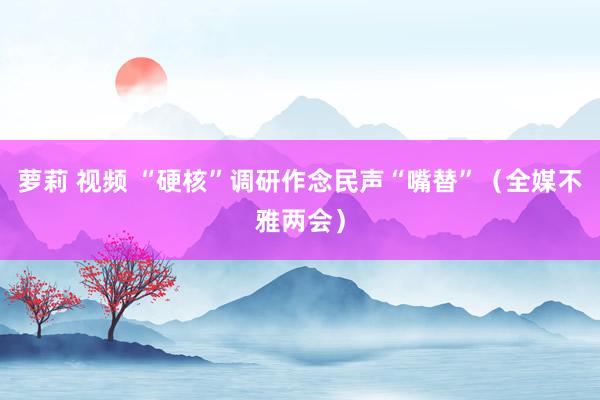 萝莉 视频 “硬核”调研作念民声“嘴替”（全媒不雅两会）