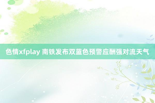 色情xfplay 南铁发布双蓝色预警应酬强对流天气