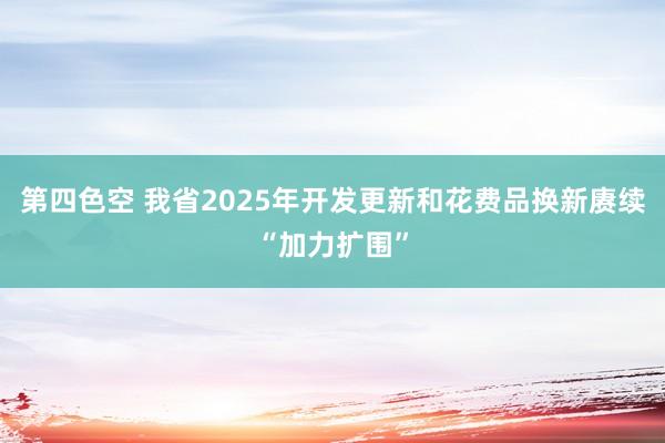 第四色空 我省2025年开发更新和花费品换新赓续“加力扩围”