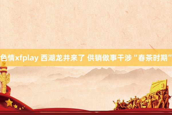 色情xfplay 西湖龙井来了 供销做事干涉“春茶时期”