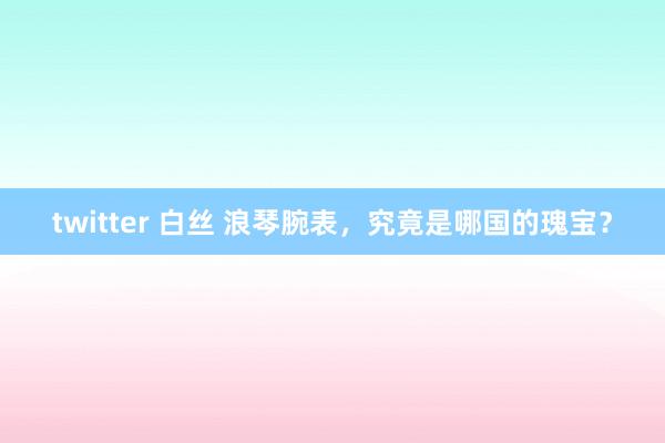 twitter 白丝 浪琴腕表，究竟是哪国的瑰宝？