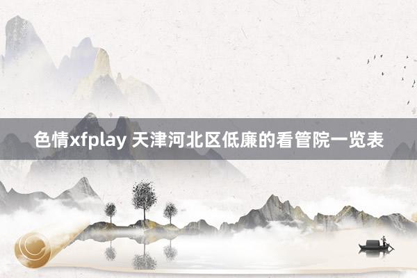 色情xfplay 天津河北区低廉的看管院一览表