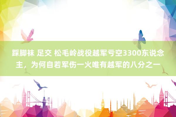 踩脚袜 足交 松毛岭战役越军亏空3300东说念主，为何自若军伤一火唯有越军的八分之一