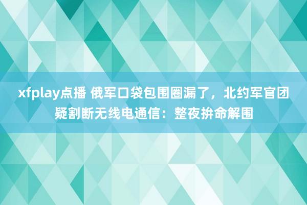 xfplay点播 俄军口袋包围圈漏了，北约军官团疑割断无线电通信：整夜拚命解围