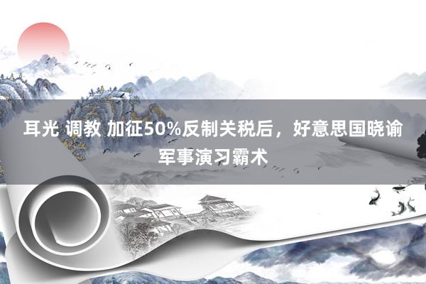 耳光 调教 加征50%反制关税后，好意思国晓谕军事演习霸术