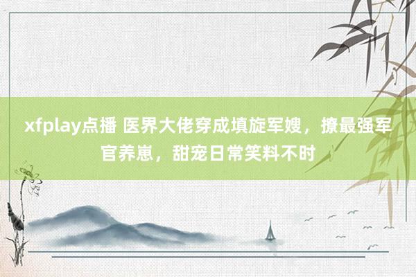 xfplay点播 医界大佬穿成填旋军嫂，撩最强军官养崽，甜宠日常笑料不时