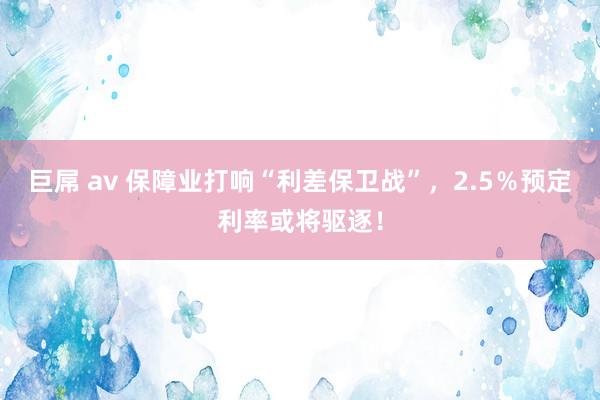 巨屌 av 保障业打响“利差保卫战”，2.5％预定利率或将驱逐！